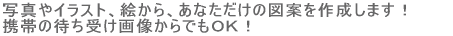写真やイラスト、絵から、あなただけの図案を作成します!携帯の待ち受け画像からでもOK!